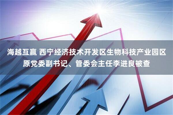 海越互赢 西宁经济技术开发区生物科技产业园区原党委副书记、管委会主任李进良被查