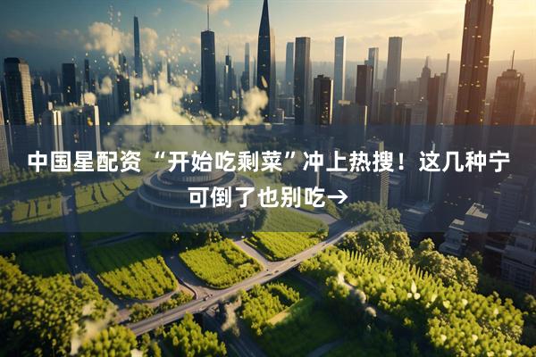 中国星配资 “开始吃剩菜”冲上热搜！这几种宁可倒了也别吃→