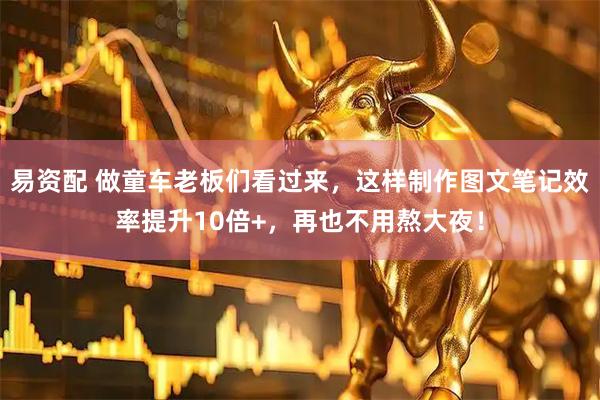 易资配 做童车老板们看过来，这样制作图文笔记效率提升10倍+，再也不用熬大夜！