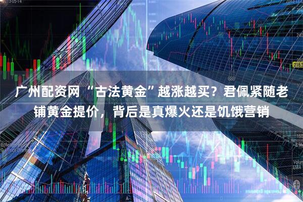 广州配资网 “古法黄金”越涨越买？君佩紧随老铺黄金提价，背后是真爆火还是饥饿营销