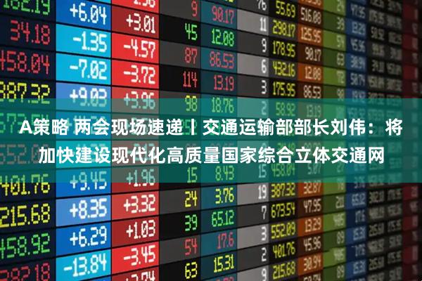 A策略 两会现场速递丨交通运输部部长刘伟：将加快建设现代化高质量国家综合立体交通网