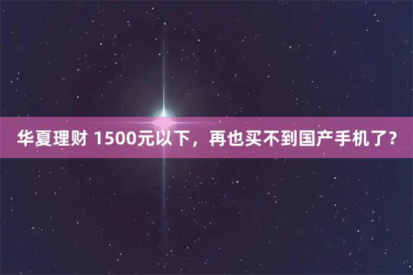 华夏理财 1500元以下，再也买不到国产手机了？
