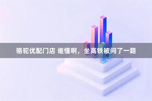 骆驼优配门店 谁懂啊，坐高铁被问了一路