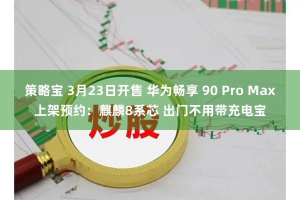 策略宝 3月23日开售 华为畅享 90 Pro Max上架预约：麒麟8系芯 出门不用带充电宝