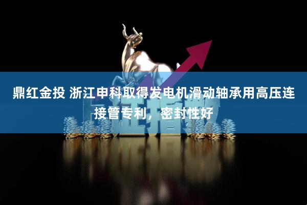 鼎红金投 浙江申科取得发电机滑动轴承用高压连接管专利，密封性好