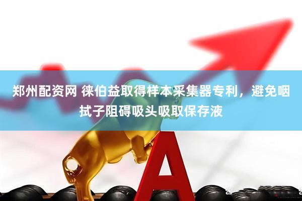 郑州配资网 徕伯益取得样本采集器专利，避免咽拭子阻碍吸头吸取保存液