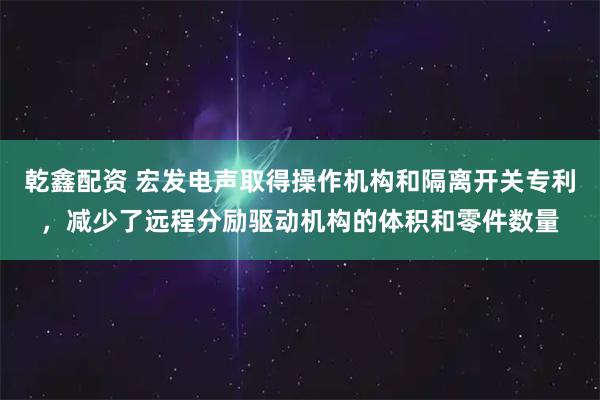 乾鑫配资 宏发电声取得操作机构和隔离开关专利，减少了远程分励驱动机构的体积和零件数量