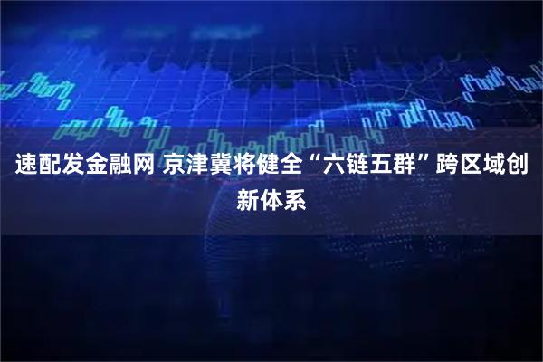速配发金融网 京津冀将健全“六链五群”跨区域创新体系
