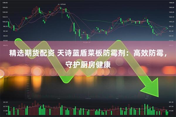 精选期货配资 天诗蓝盾菜板防霉剂：高效防霉，守护厨房健康