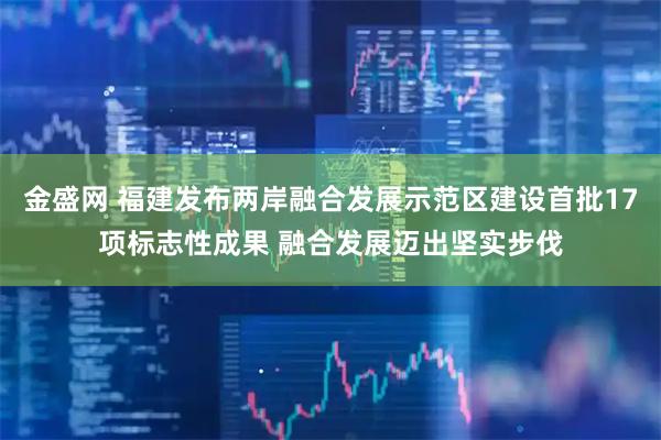 金盛网 福建发布两岸融合发展示范区建设首批17项标志性成果 融合发展迈出坚实步伐