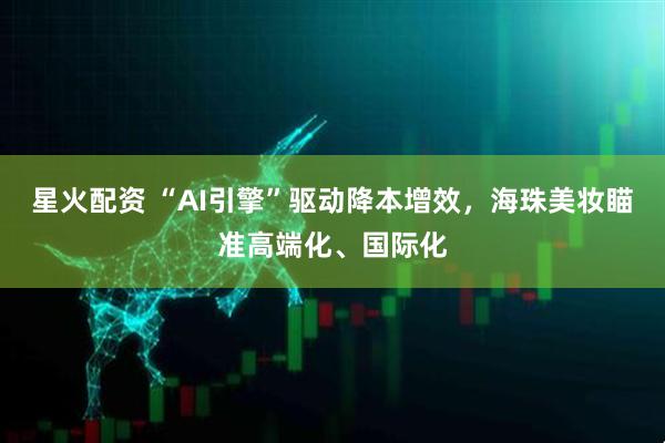 星火配资 “AI引擎”驱动降本增效，海珠美妆瞄准高端化、国际化
