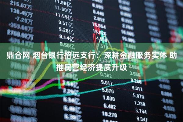 鼎合网 烟台银行招远支行:深耕金融服务实体 助推民营经济提质升级
