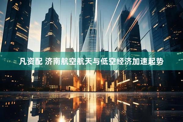 凡资配 济南航空航天与低空经济加速起势