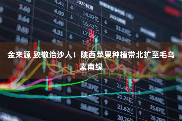 金来源 致敬治沙人！陕西苹果种植带北扩至毛乌素南缘