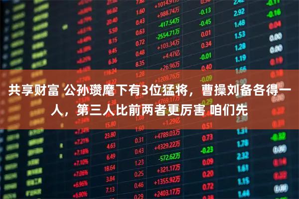 共享财富 公孙瓒麾下有3位猛将，曹操刘备各得一人，第三人比前两者更厉害 咱们先