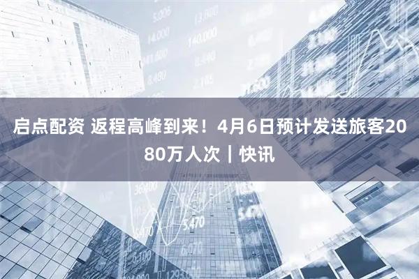 启点配资 返程高峰到来!4月6日预计发送旅客2080万人次|快讯