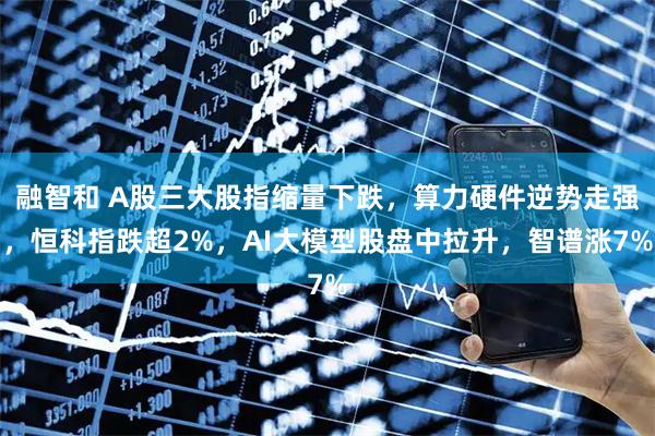 融智和 A股三大股指缩量下跌，算力硬件逆势走强，恒科指跌超2%，AI大模型股盘中拉升，智谱涨7%