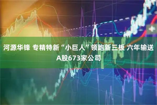 河源华锋 专精特新“小巨人”领跑新三板 六年输送A股673家公司