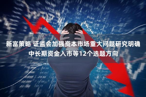 新富策略 证监会加强资本市场重大问题研究明确中长期资金入市等12个选题方向