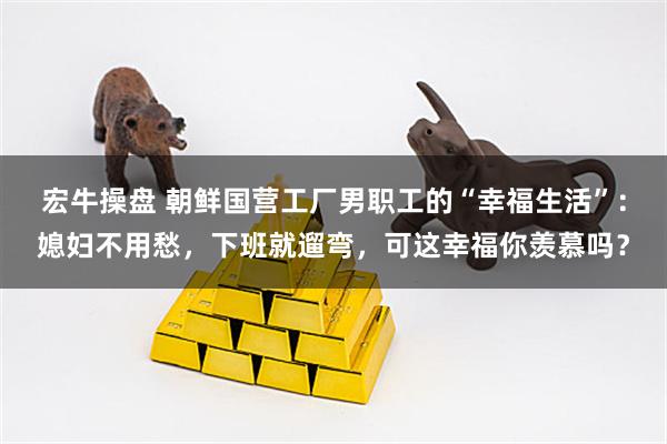 宏牛操盘 朝鲜国营工厂男职工的“幸福生活”：媳妇不用愁，下班就遛弯，可这幸福你羡慕吗？