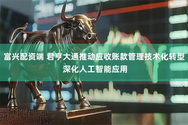 富兴配资端 君亨大通推动应收账款管理技术化转型 深化人工智能应用