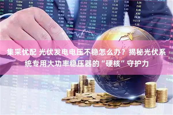 集采优配 光伏发电电压不稳怎么办?揭秘光伏系统专用大功率稳压器的“硬核”守护力