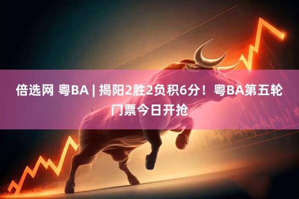 倍选网 粤BA | 揭阳2胜2负积6分！粤BA第五轮门票今日开抢