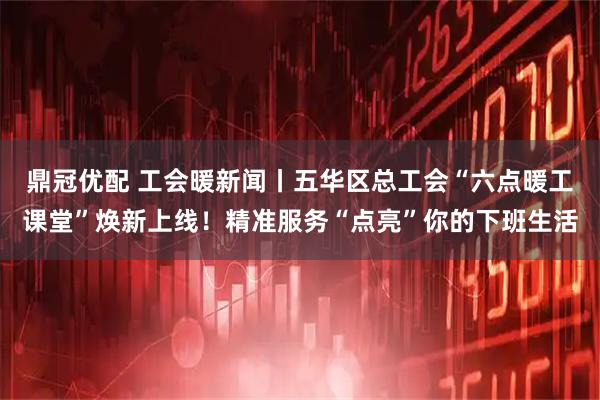 鼎冠优配 工会暖新闻丨五华区总工会“六点暖工课堂”焕新上线！精准服务“点亮”你的下班生活