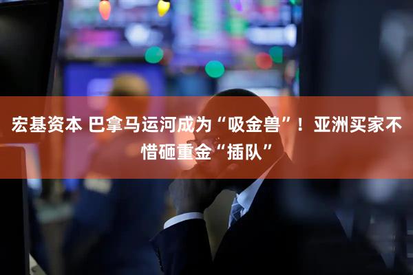 宏基资本 巴拿马运河成为“吸金兽”！亚洲买家不惜砸重金“插队”