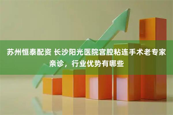 苏州恒泰配资 长沙阳光医院宫腔粘连手术老专家亲诊,行业优势有哪些
