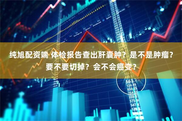纯旭配资端 体检报告查出肝囊肿？是不是肿瘤？要不要切掉？会不会癌变？