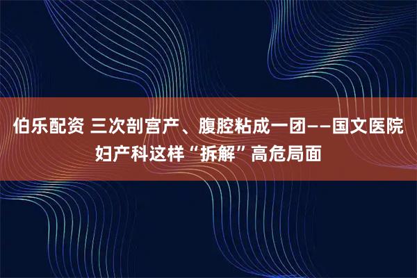 伯乐配资 三次剖宫产、腹腔粘成一团——国文医院妇产科这样“拆解”高危局面