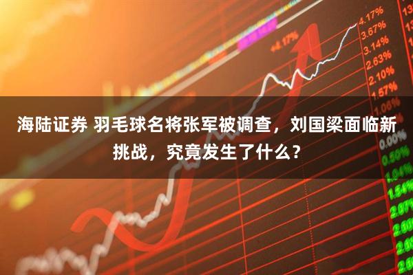 海陆证券 羽毛球名将张军被调查，刘国梁面临新挑战，究竟发生了什么？