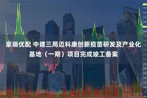 豪瑞优配 中建三局迈科康创新疫苗研发及产业化基地（一期）项目完成竣工备案