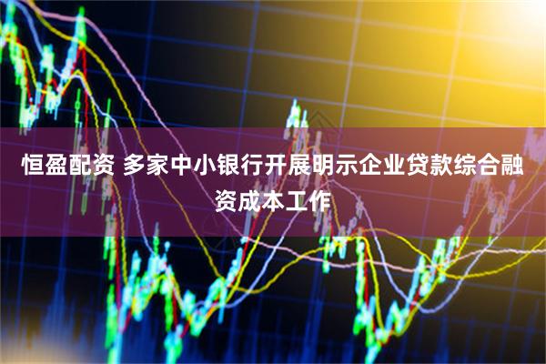 恒盈配资 多家中小银行开展明示企业贷款综合融资成本工作