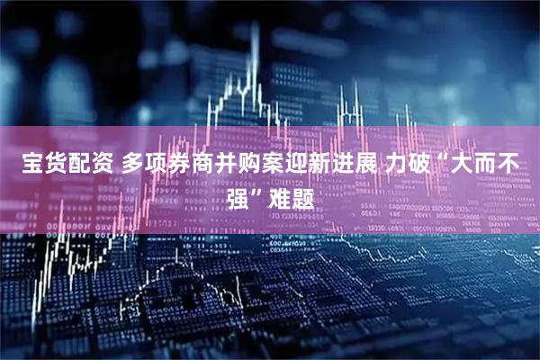 宝货配资 多项券商并购案迎新进展 力破“大而不强”难题