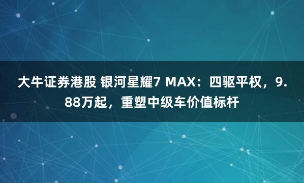 大牛证券港股 银河星耀7 MAX:四驱平权,9.88万起,重塑中级车价值标杆