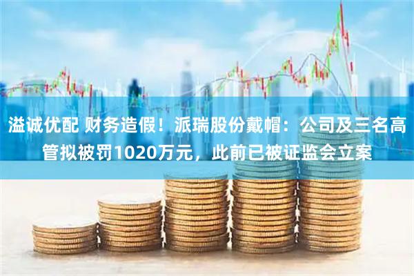 溢诚优配 财务造假！派瑞股份戴帽：公司及三名高管拟被罚1020万元，此前已被证监会立案