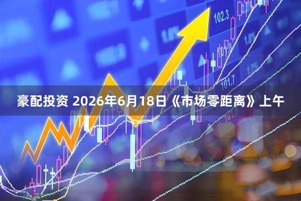 豪配投资 2026年6月18日《市场零距离》上午