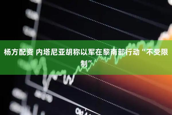 杨方配资 内塔尼亚胡称以军在黎南部行动“不受限制”