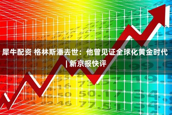 犀牛配资 格林斯潘去世：他曾见证全球化黄金时代 | 新京报快评