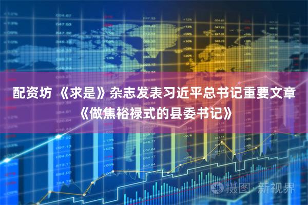 配资坊 《求是》杂志发表习近平总书记重要文章《做焦裕禄式的县委书记》
