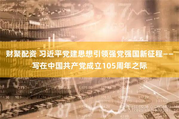 财聚配资 习近平党建思想引领强党强国新征程——写在中国共产党成立105周年之际