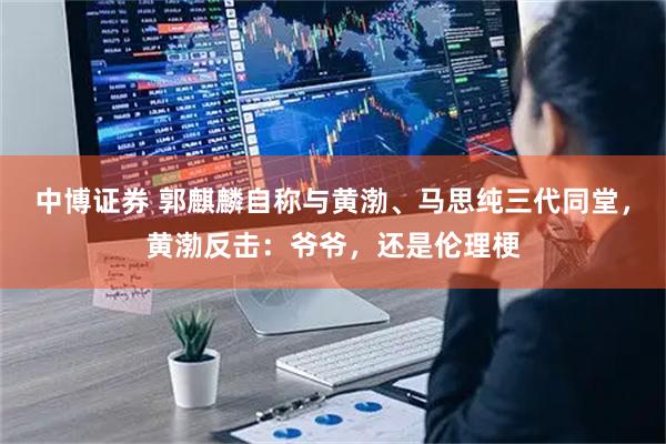 中博证券 郭麒麟自称与黄渤、马思纯三代同堂，黄渤反击：爷爷，还是伦理梗