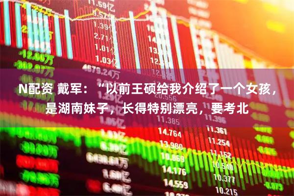 N配资 戴军：“以前王硕给我介绍了一个女孩，是湖南妹子，长得特别漂亮，要考北