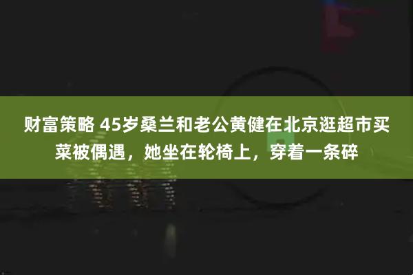 财富策略 45岁桑兰和老公黄健在北京逛超市买菜被偶遇，她坐在轮椅上，穿着一条碎