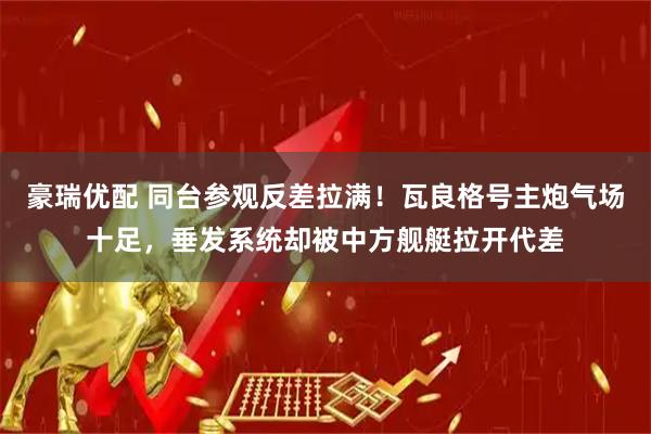 豪瑞优配 同台参观反差拉满!瓦良格号主炮气场十足,垂发系统却被中方舰艇拉开代差