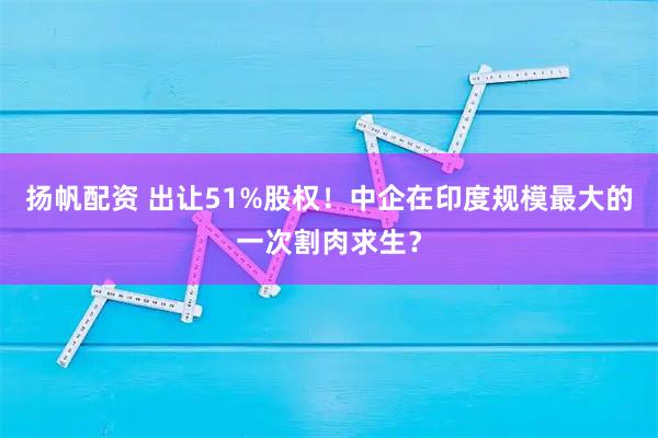 扬帆配资 出让51%股权!中企在印度规模最大的一次割肉求生?