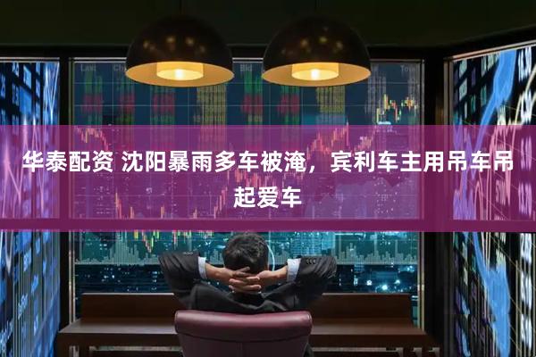华泰配资 沈阳暴雨多车被淹，宾利车主用吊车吊起爱车