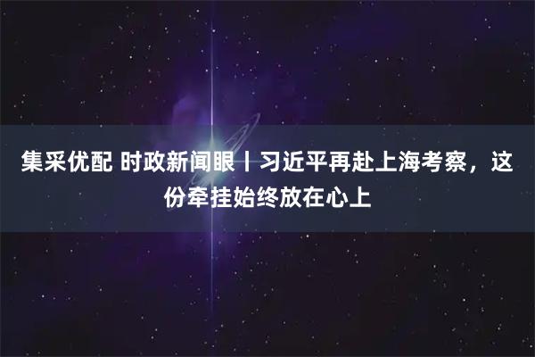 集采优配 时政新闻眼丨习近平再赴上海考察，这份牵挂始终放在心上